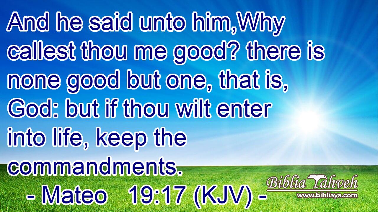 And he said unto him,Why callest thou me good? there is none good but one, that is, God: but if thou wilt enter into life, keep the commandments.