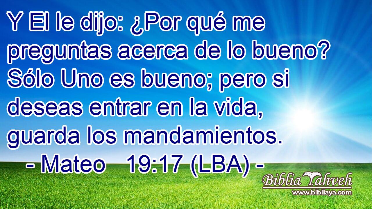 Y El le dijo: ¿Por qué me preguntas acerca de lo bueno? Sólo Uno es bueno; pero si deseas entrar en la vida, guarda los mandamientos.