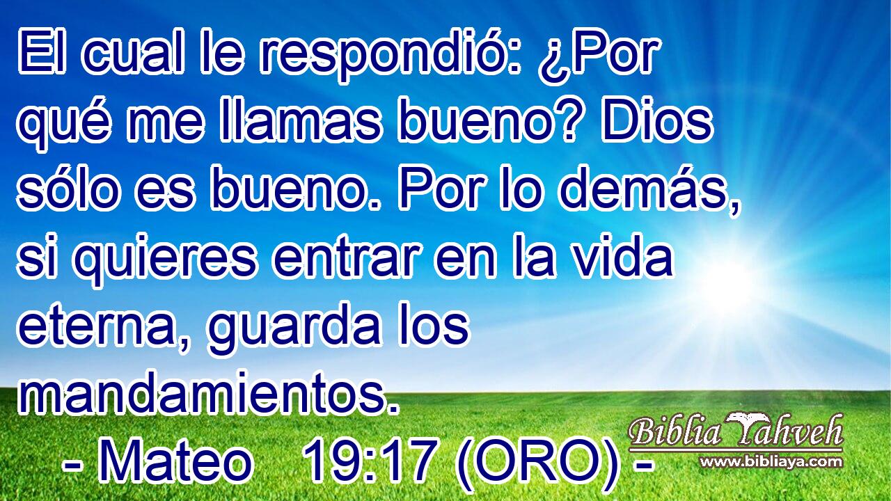  El cual le respondió: ¿Por qué me llamas bueno? Dios sólo es bueno. Por lo demás, si quieres entrar en la vida eterna, guarda los mandamientos. 