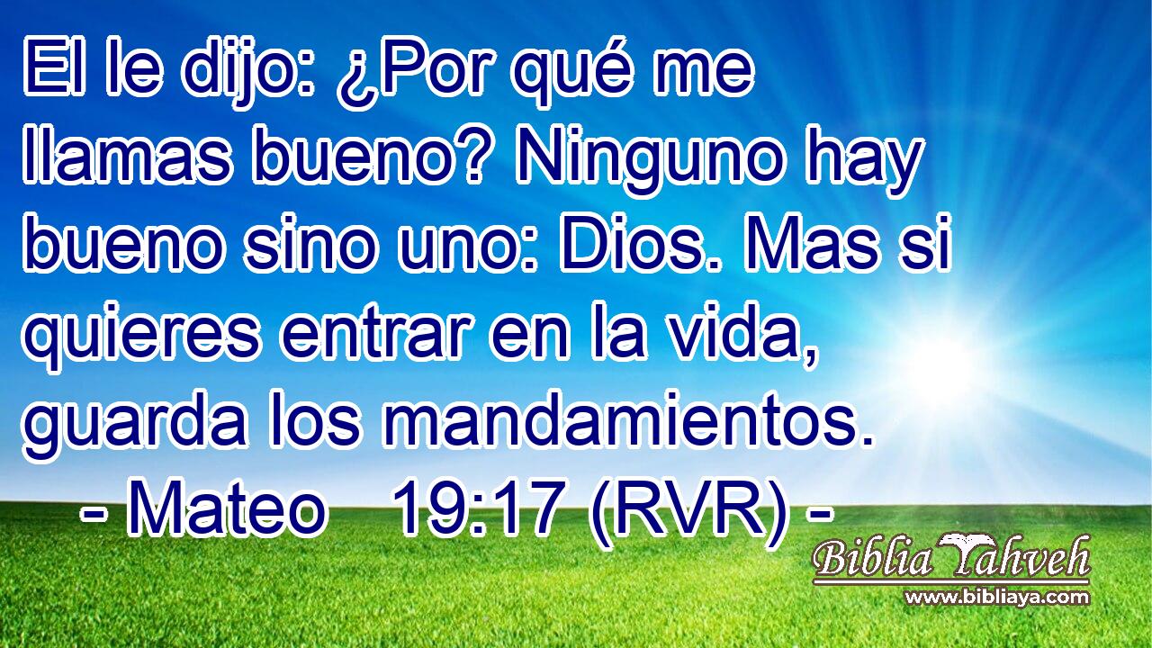 El le dijo: ¿Por qué me llamas bueno? Ninguno hay bueno sino uno: Dios. Mas si quieres entrar en la vida, guarda los mandamientos.