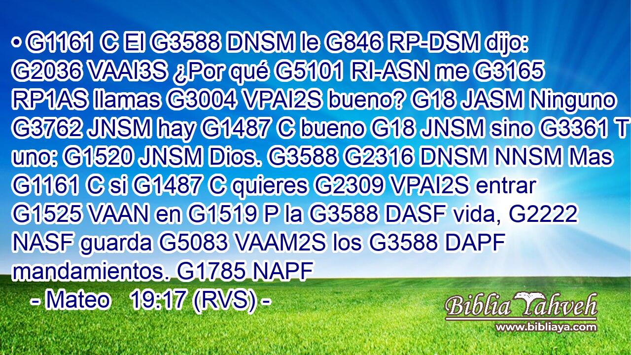 • G1161 C El G3588 DNSM le G846 RP-DSM dijo: G2036 VAAI3S ¿Por qué G5101 RI-ASN me G3165 RP1AS llamas G3004 VPAI2S bueno? G18 JASM Ninguno G3762 JNSM hay G1487 C bueno G18 JNSM sino G3361 T uno: G1520 JNSM Dios. G3588 G2316 DNSM NNSM Mas G1161 C si G1487 C quieres G2309 VPAI2S entrar G1525 VAAN en G1519 P la G3588 DASF vida, G2222 NASF guarda G5083 VAAM2S los G3588 DAPF mandamientos. G1785 NAPF 