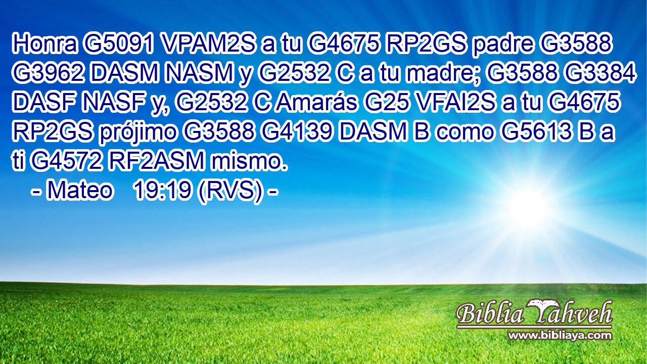 Honra G5091 VPAM2S a tu G4675 RP2GS padre G3588 G3962 DASM NASM y G2532 C a tu madre; G3588 G3384 DASF NASF y, G2532 C Amarás G25 VFAI2S a tu G4675 RP2GS prójimo G3588 G4139 DASM B como G5613 B a ti G4572 RF2ASM mismo. 