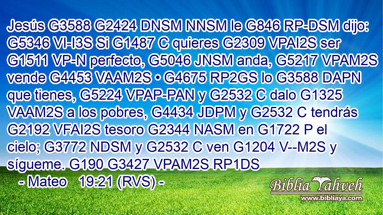 Jesús G3588 G2424 DNSM NNSM le G846 RP-DSM dijo: G5346 VI-I3S Si G1487 C quieres G2309 VPAI2S ser G1511 VP-N perfecto, G5046 JNSM anda, G5217 VPAM2S vende G4453 VAAM2S • G4675 RP2GS lo G3588 DAPN que tienes, G5224 VPAP-PAN y G2532 C dalo G1325 VAAM2S a los pobres, G4434 JDPM y G2532 C tendrás G2192 VFAI2S tesoro G2344 NASM en G1722 P el cielo; G3772 NDSM y G2532 C ven G1204 V--M2S y sígueme. G190 G3427 VPAM2S RP1DS 