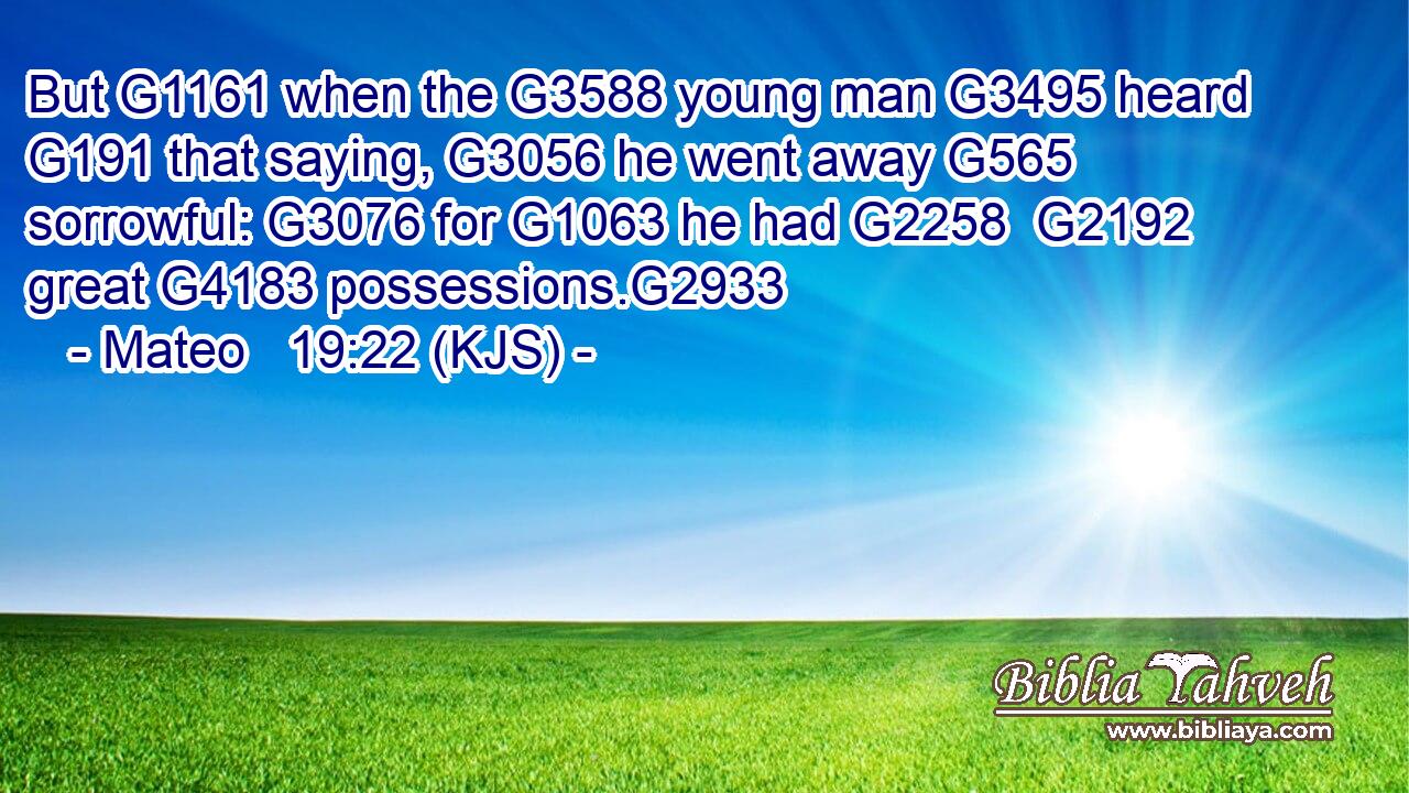 But G1161 when the G3588 young man G3495 heard G191 that saying, G3056 he went away G565 sorrowful: G3076 for G1063 he had G2258  G2192 great G4183 possessions.G2933