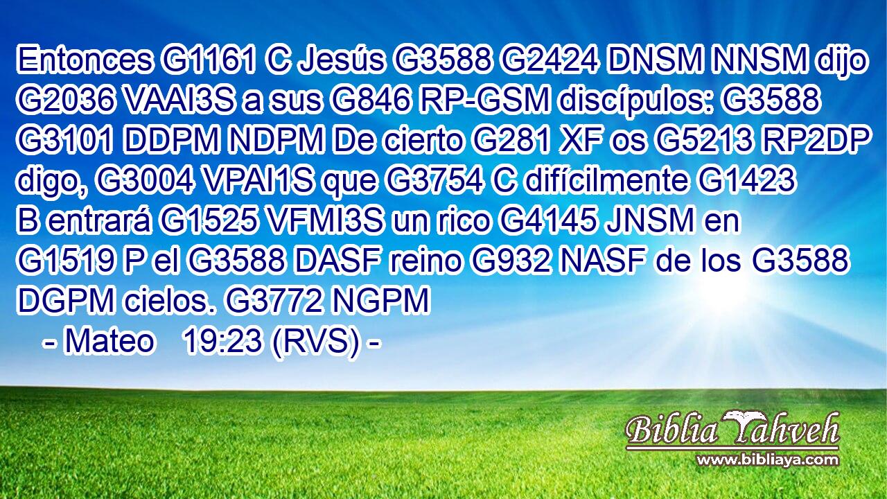 Entonces G1161 C Jesús G3588 G2424 DNSM NNSM dijo G2036 VAAI3S a sus G846 RP-GSM discípulos: G3588 G3101 DDPM NDPM De cierto G281 XF os G5213 RP2DP digo, G3004 VPAI1S que G3754 C difícilmente G1423 B entrará G1525 VFMI3S un rico G4145 JNSM en G1519 P el G3588 DASF reino G932 NASF de los G3588 DGPM cielos. G3772 NGPM 
