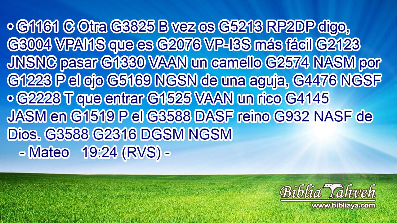 • G1161 C Otra G3825 B vez os G5213 RP2DP digo, G3004 VPAI1S que es G2076 VP-I3S más fácil G2123 JNSNC pasar G1330 VAAN un camello G2574 NASM por G1223 P el ojo G5169 NGSN de una aguja, G4476 NGSF • G2228 T que entrar G1525 VAAN un rico G4145 JASM en G1519 P el G3588 DASF reino G932 NASF de Dios. G3588 G2316 DGSM NGSM 