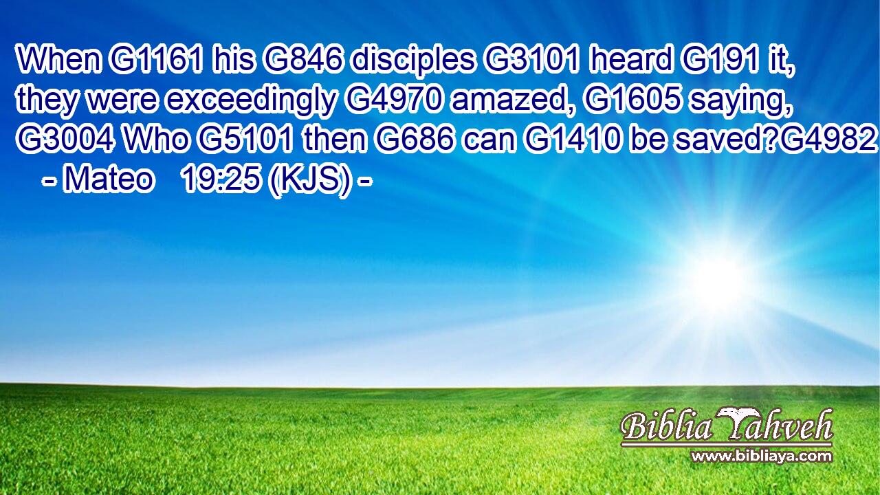 When G1161 his G846 disciples G3101 heard G191 it, they were exceedingly G4970 amazed, G1605 saying, G3004 Who G5101 then G686 can G1410 be saved?G4982