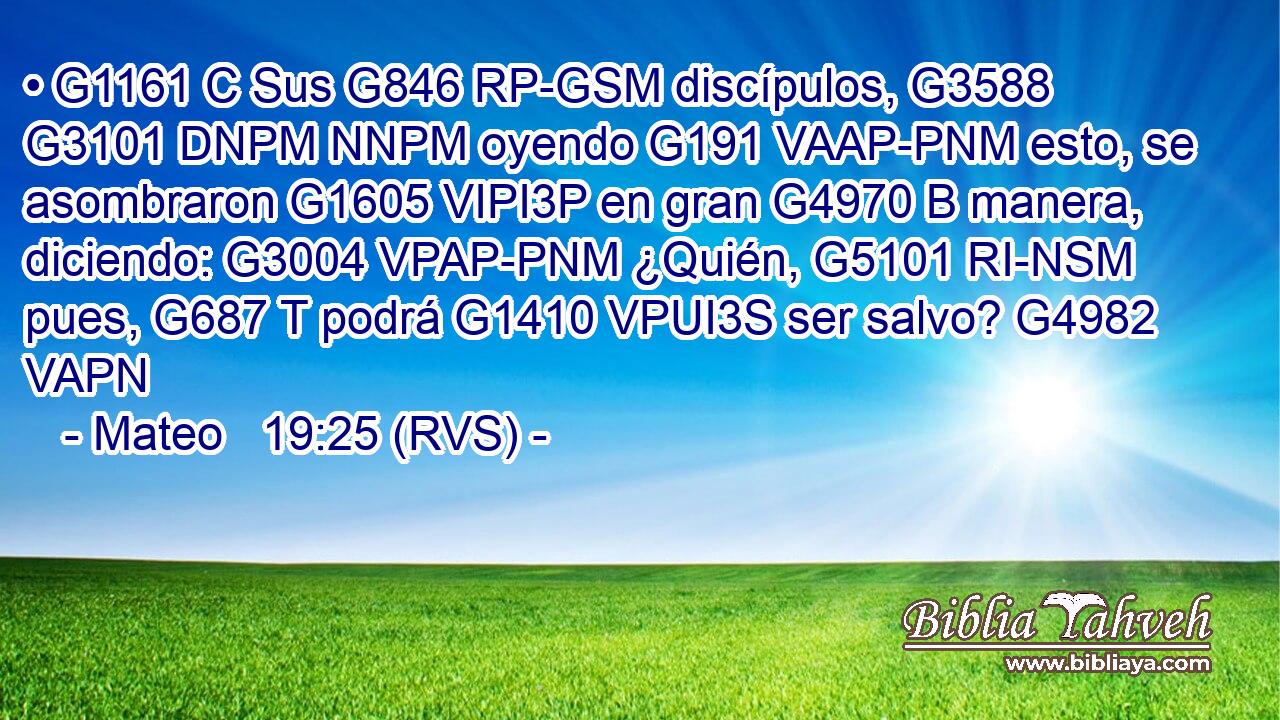 • G1161 C Sus G846 RP-GSM discípulos, G3588 G3101 DNPM NNPM oyendo G191 VAAP-PNM esto, se asombraron G1605 VIPI3P en gran G4970 B manera, diciendo: G3004 VPAP-PNM ¿Quién, G5101 RI-NSM pues, G687 T podrá G1410 VPUI3S ser salvo? G4982 VAPN 