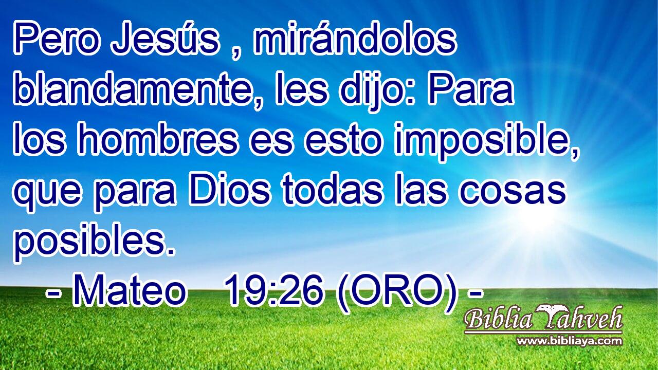  Pero Jesús , mirándolos blandamente, les dijo: Para los hombres es esto imposible, que para Dios todas las cosas posibles. 