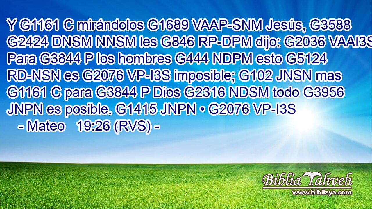 Y G1161 C mirándolos G1689 VAAP-SNM Jesús, G3588 G2424 DNSM NNSM les G846 RP-DPM dijo: G2036 VAAI3S Para G3844 P los hombres G444 NDPM esto G5124 RD-NSN es G2076 VP-I3S imposible; G102 JNSN mas G1161 C para G3844 P Dios G2316 NDSM todo G3956 JNPN es posible. G1415 JNPN • G2076 VP-I3S 