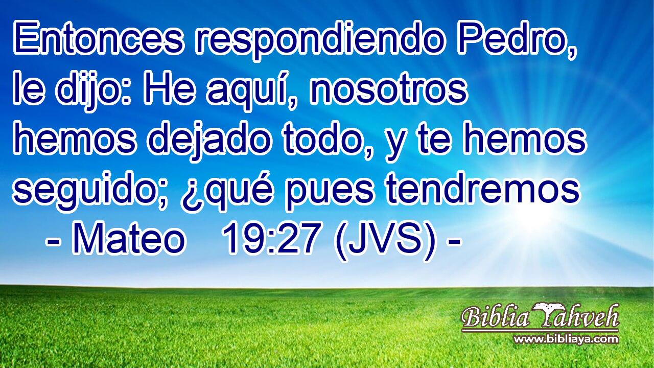 Entonces respondiendo Pedro, le dijo: He aquí, nosotros hemos dejado todo, y te hemos seguido; ¿qué pues tendremos