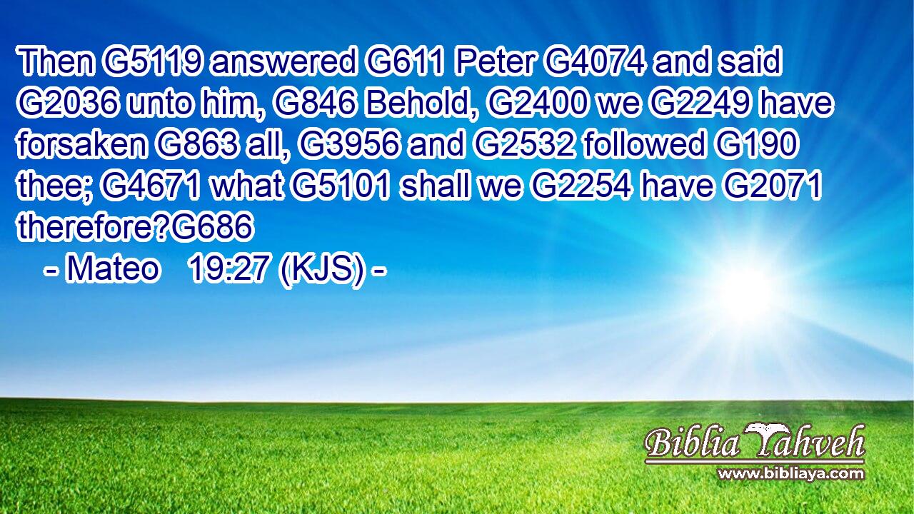 Then G5119 answered G611 Peter G4074 and said G2036 unto him, G846 Behold, G2400 we G2249 have forsaken G863 all, G3956 and G2532 followed G190 thee; G4671 what G5101 shall we G2254 have G2071 therefore?G686