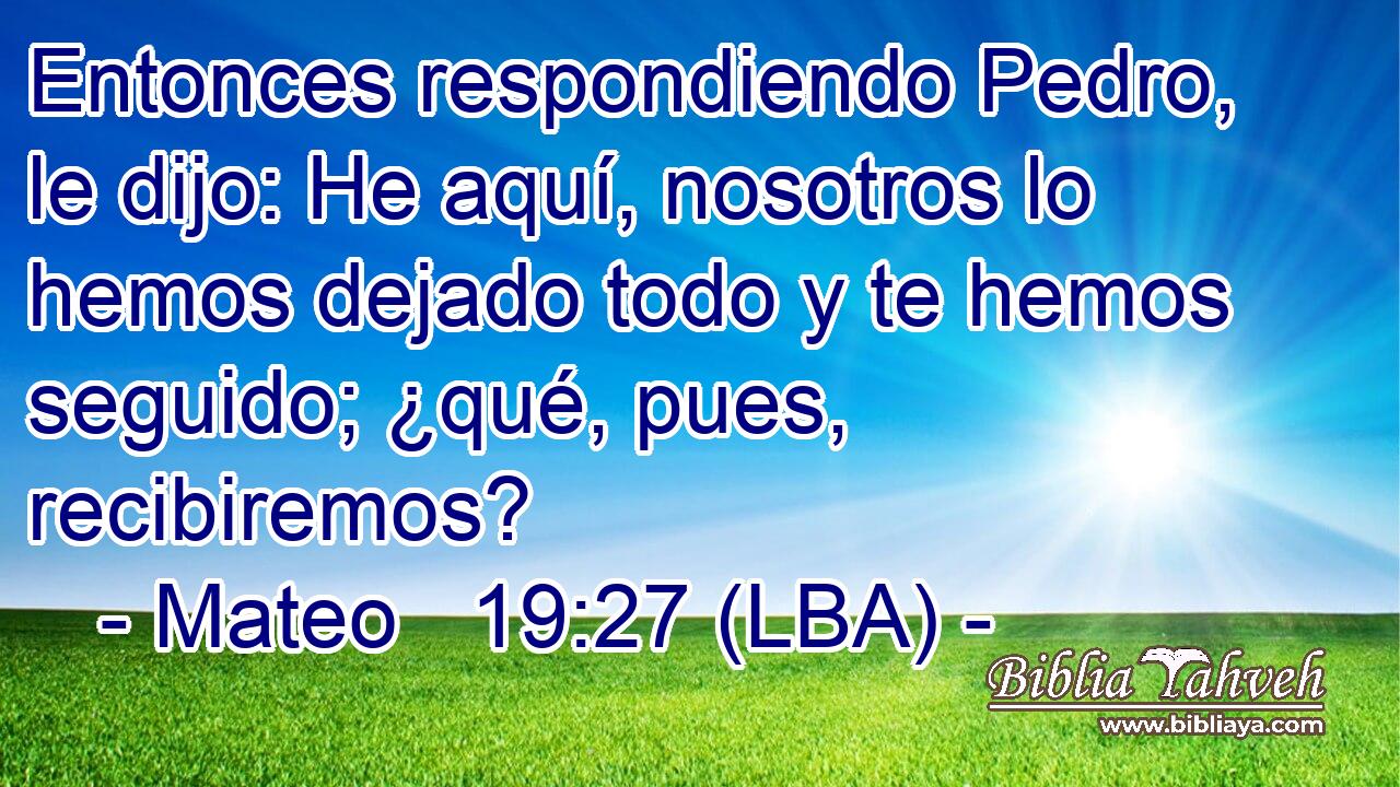 Entonces respondiendo Pedro, le dijo: He aquí, nosotros lo hemos dejado todo y te hemos seguido; ¿qué, pues, recibiremos?