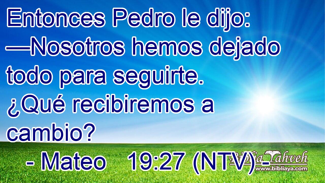 Entonces Pedro le dijo: —Nosotros hemos dejado todo para seguirte. ¿Qué recibiremos a cambio?