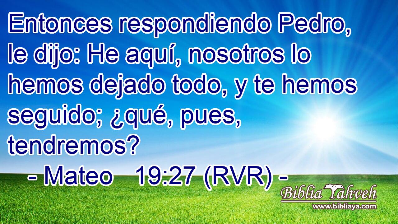 Entonces respondiendo Pedro, le dijo: He aquí, nosotros lo hemos dejado todo, y te hemos seguido; ¿qué, pues, tendremos?