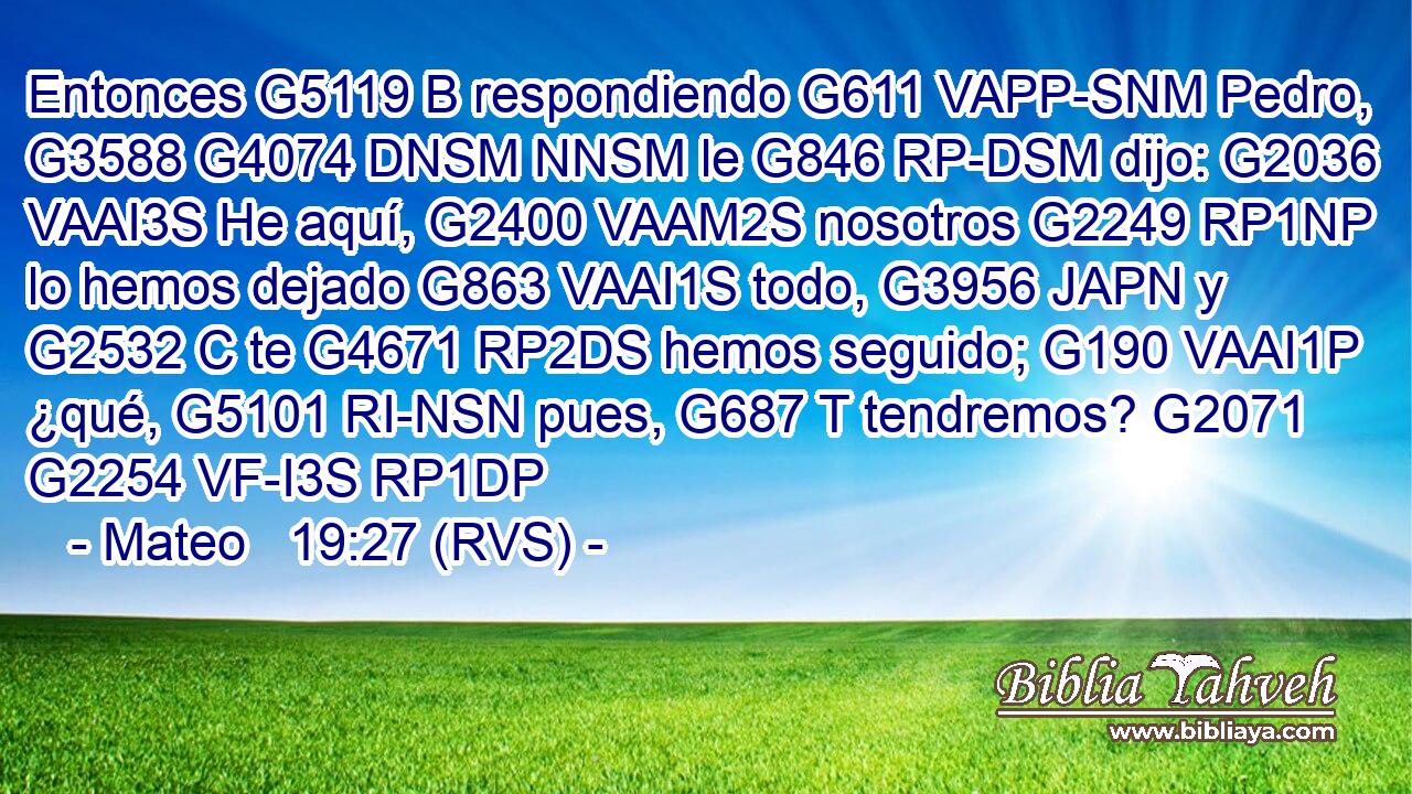Entonces G5119 B respondiendo G611 VAPP-SNM Pedro, G3588 G4074 DNSM NNSM le G846 RP-DSM dijo: G2036 VAAI3S He aquí, G2400 VAAM2S nosotros G2249 RP1NP lo hemos dejado G863 VAAI1S todo, G3956 JAPN y G2532 C te G4671 RP2DS hemos seguido; G190 VAAI1P ¿qué, G5101 RI-NSN pues, G687 T tendremos? G2071 G2254 VF-I3S RP1DP 