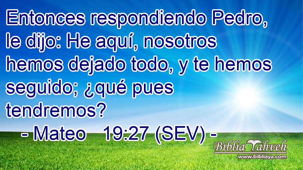 Entonces respondiendo Pedro, le dijo: He aquí, nosotros hemos dejado todo, y te hemos seguido; ¿qué pues tendremos?