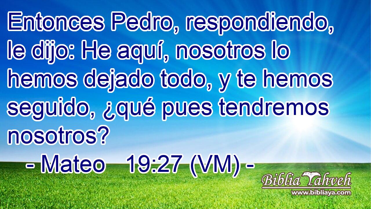  Entonces Pedro, respondiendo, le dijo: He aquí, nosotros lo hemos dejado todo, y te hemos seguido, ¿qué pues tendremos nosotros? 