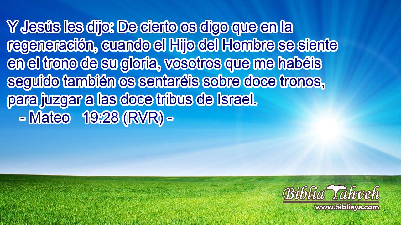 Y Jesús les dijo: De cierto os digo que en la regeneración, cuando el Hijo del Hombre se siente en el trono de su gloria, vosotros que me habéis seguido también os sentaréis sobre doce tronos, para juzgar a las doce tribus de Israel.
