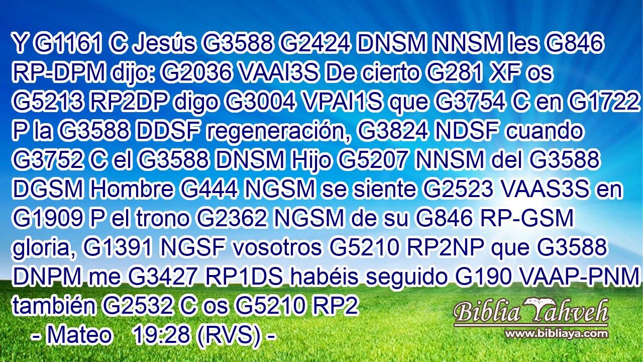Y G1161 C Jesús G3588 G2424 DNSM NNSM les G846 RP-DPM dijo: G2036 VAAI3S De cierto G281 XF os G5213 RP2DP digo G3004 VPAI1S que G3754 C en G1722 P la G3588 DDSF regeneración, G3824 NDSF cuando G3752 C el G3588 DNSM Hijo G5207 NNSM del G3588 DGSM Hombre G444 NGSM se siente G2523 VAAS3S en G1909 P el trono G2362 NGSM de su G846 RP-GSM gloria, G1391 NGSF vosotros G5210 RP2NP que G3588 DNPM me G3427 RP1DS habéis seguido G190 VAAP-PNM también G2532 C os G5210 RP2