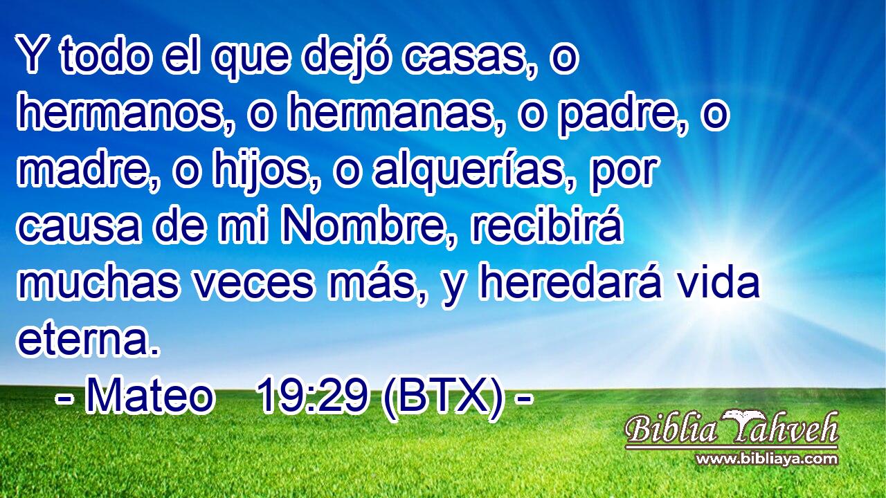 Y todo el que dejó casas, o hermanos, o hermanas, o padre, o madre, o hijos, o alquerías, por causa de mi Nombre, recibirá muchas veces más, y heredará vida eterna.