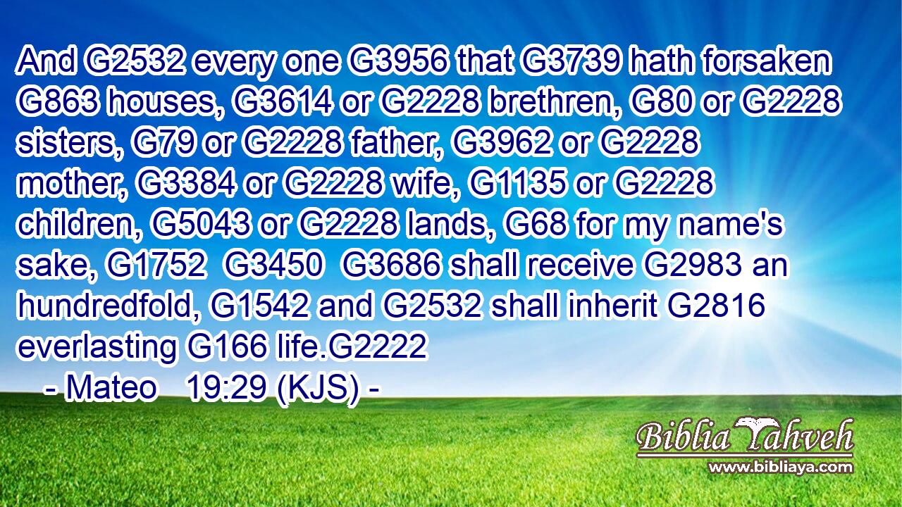 And G2532 every one G3956 that G3739 hath forsaken G863 houses, G3614 or G2228 brethren, G80 or G2228 sisters, G79 or G2228 father, G3962 or G2228 mother, G3384 or G2228 wife, G1135 or G2228 children, G5043 or G2228 lands, G68 for my name's sake, G1752  G3450  G3686 shall receive G2983 an hundredfold, G1542 and G2532 shall inherit G2816 everlasting G166 life.G2222