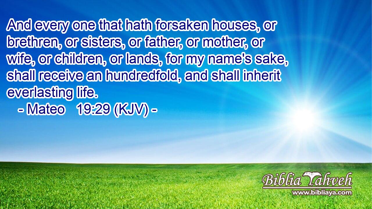 And every one that hath forsaken houses, or brethren, or sisters, or father, or mother, or wife, or children, or lands, for my name's sake, shall receive an hundredfold, and shall inherit everlasting life.