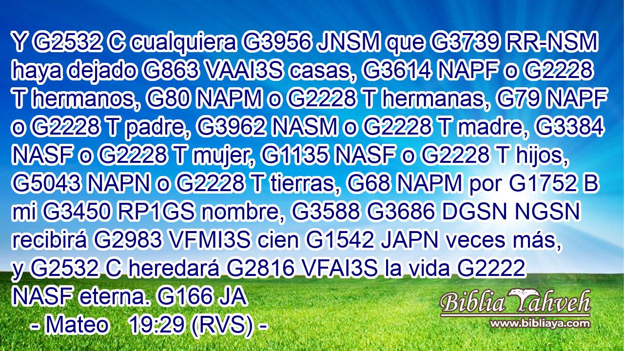 Y G2532 C cualquiera G3956 JNSM que G3739 RR-NSM haya dejado G863 VAAI3S casas, G3614 NAPF o G2228 T hermanos, G80 NAPM o G2228 T hermanas, G79 NAPF o G2228 T padre, G3962 NASM o G2228 T madre, G3384 NASF o G2228 T mujer, G1135 NASF o G2228 T hijos, G5043 NAPN o G2228 T tierras, G68 NAPM por G1752 B mi G3450 RP1GS nombre, G3588 G3686 DGSN NGSN recibirá G2983 VFMI3S cien G1542 JAPN veces más, y G2532 C heredará G2816 VFAI3S la vida G2222 NASF eterna. G166 JA