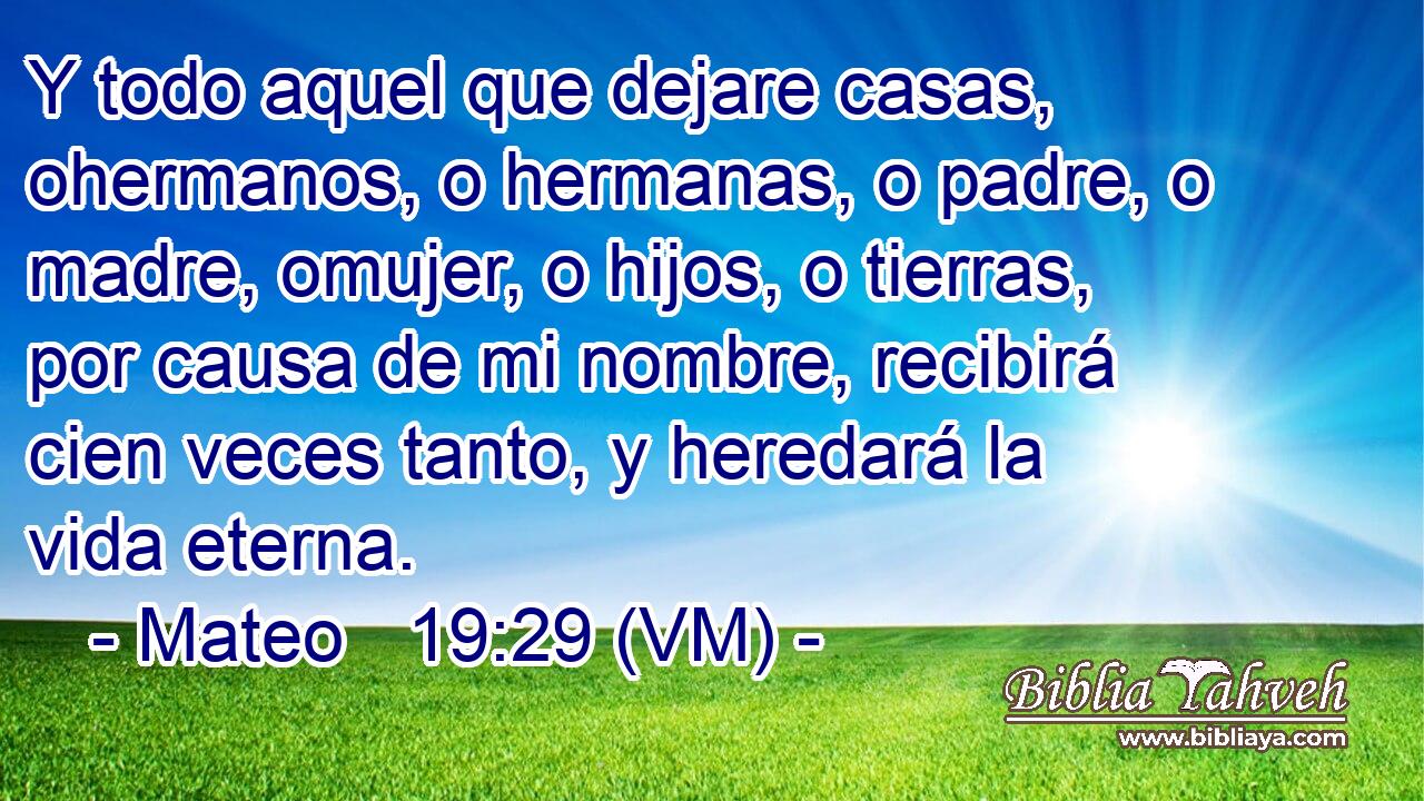  Y todo aquel que dejare casas, ohermanos, o hermanas, o padre, o madre, omujer, o hijos, o tierras, por causa de mi nombre, recibirá cien veces tanto, y heredará la vida eterna. 