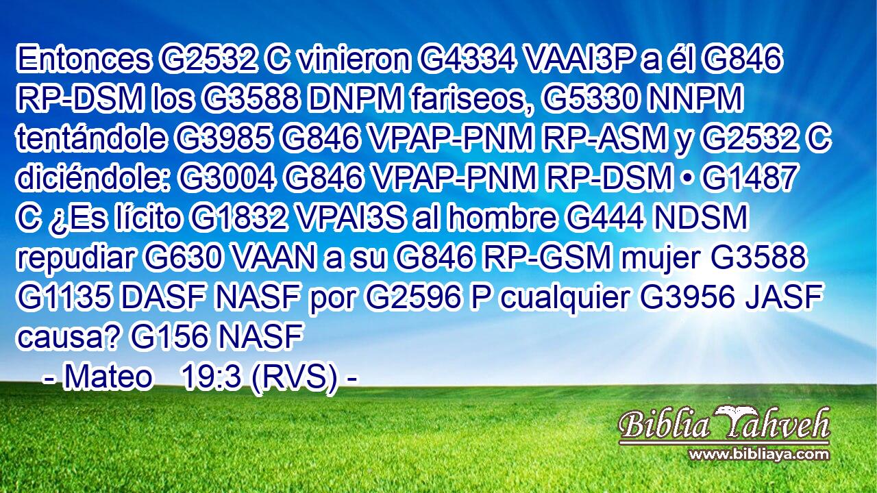 Entonces G2532 C vinieron G4334 VAAI3P a él G846 RP-DSM los G3588 DNPM fariseos, G5330 NNPM tentándole G3985 G846 VPAP-PNM RP-ASM y G2532 C diciéndole: G3004 G846 VPAP-PNM RP-DSM • G1487 C ¿Es lícito G1832 VPAI3S al hombre G444 NDSM repudiar G630 VAAN a su G846 RP-GSM mujer G3588 G1135 DASF NASF por G2596 P cualquier G3956 JASF causa? G156 NASF 