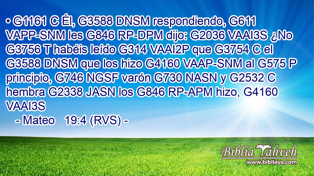 • G1161 C Él, G3588 DNSM respondiendo, G611 VAPP-SNM les G846 RP-DPM dijo: G2036 VAAI3S ¿No G3756 T habéis leído G314 VAAI2P que G3754 C el G3588 DNSM que los hizo G4160 VAAP-SNM al G575 P principio, G746 NGSF varón G730 NASN y G2532 C hembra G2338 JASN los G846 RP-APM hizo, G4160 VAAI3S 