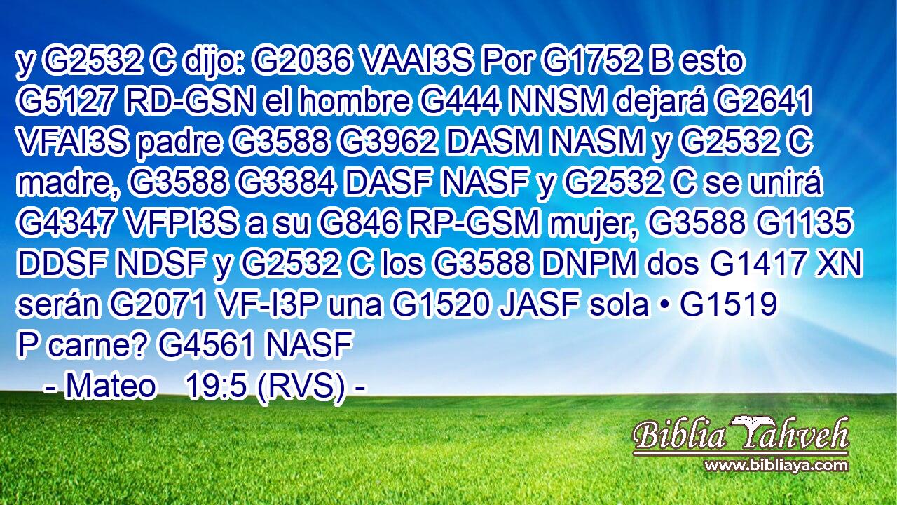 y G2532 C dijo: G2036 VAAI3S Por G1752 B esto G5127 RD-GSN el hombre G444 NNSM dejará G2641 VFAI3S padre G3588 G3962 DASM NASM y G2532 C madre, G3588 G3384 DASF NASF y G2532 C se unirá G4347 VFPI3S a su G846 RP-GSM mujer, G3588 G1135 DDSF NDSF y G2532 C los G3588 DNPM dos G1417 XN serán G2071 VF-I3P una G1520 JASF sola • G1519 P carne? G4561 NASF 