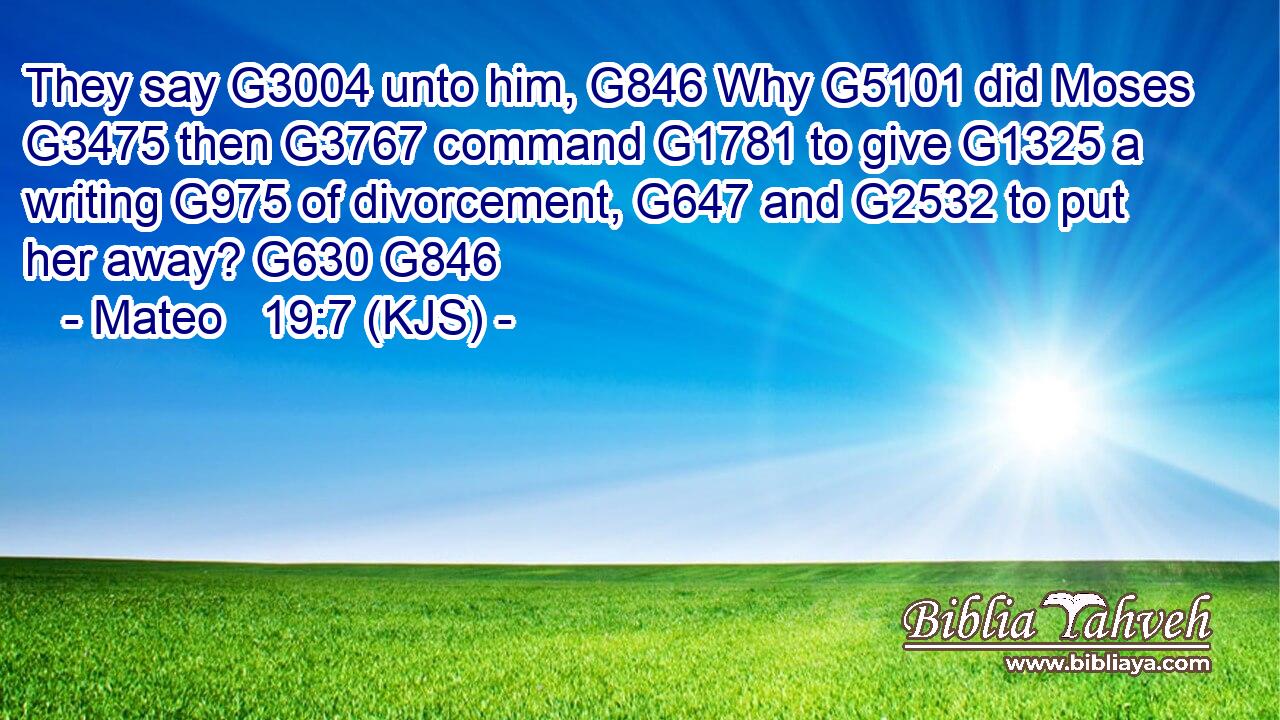 They say G3004 unto him, G846 Why G5101 did Moses G3475 then G3767 command G1781 to give G1325 a writing G975 of divorcement, G647 and G2532 to put her away? G630 G846