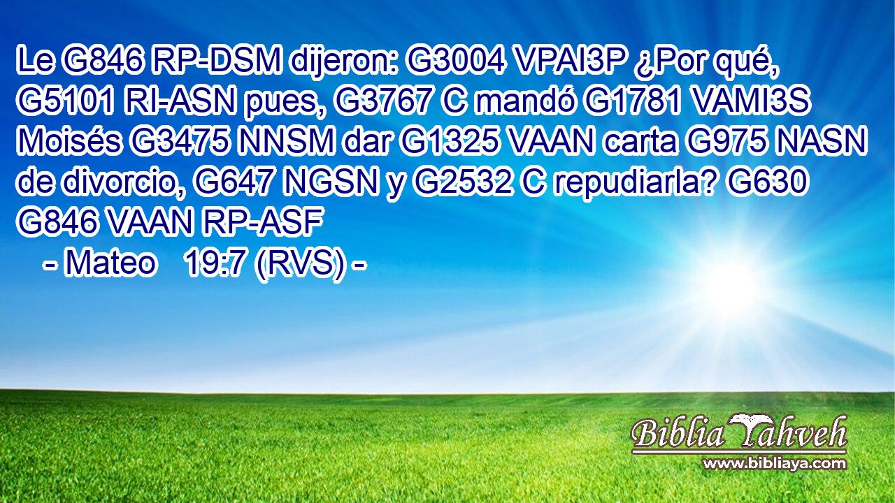 Le G846 RP-DSM dijeron: G3004 VPAI3P ¿Por qué, G5101 RI-ASN pues, G3767 C mandó G1781 VAMI3S Moisés G3475 NNSM dar G1325 VAAN carta G975 NASN de divorcio, G647 NGSN y G2532 C repudiarla? G630 G846 VAAN RP-ASF 