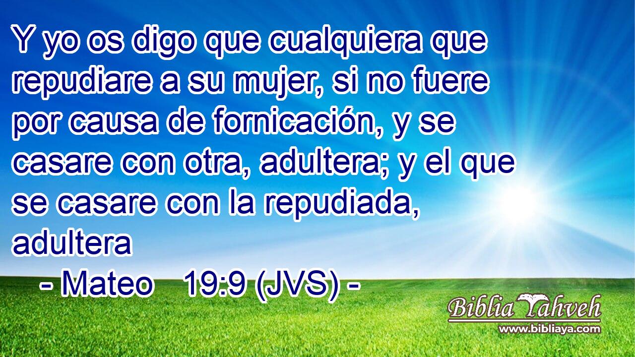 Y yo os digo que cualquiera que repudiare a su mujer, si no fuere por causa de fornicación, y se casare con otra, adultera; y el que se casare con la repudiada, adultera