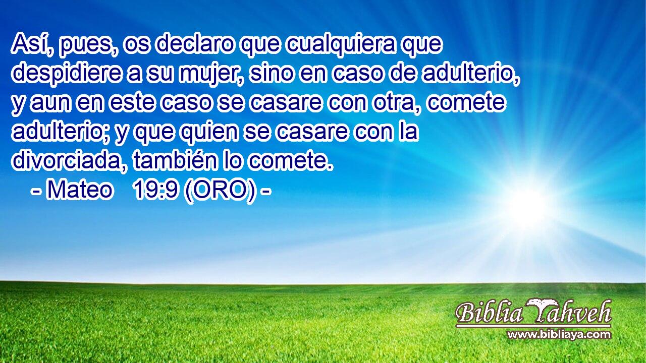  Así, pues, os declaro que cualquiera que despidiere a su mujer, sino en caso de adulterio, y aun en este caso se casare con otra, comete adulterio; y que quien se casare con la divorciada, también lo comete. 