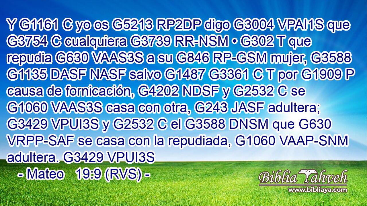 Y G1161 C yo os G5213 RP2DP digo G3004 VPAI1S que G3754 C cualquiera G3739 RR-NSM • G302 T que repudia G630 VAAS3S a su G846 RP-GSM mujer, G3588 G1135 DASF NASF salvo G1487 G3361 C T por G1909 P causa de fornicación, G4202 NDSF y G2532 C se G1060 VAAS3S casa con otra, G243 JASF adultera; G3429 VPUI3S y G2532 C el G3588 DNSM que G630 VRPP-SAF se casa con la repudiada, G1060 VAAP-SNM adultera. G3429 VPUI3S 