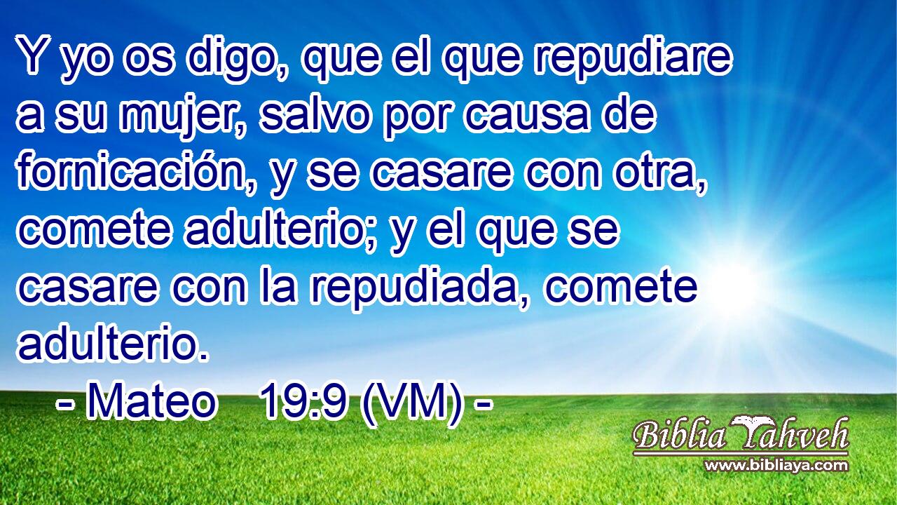  Y yo os digo, que el que repudiare a su mujer, salvo por causa de fornicación, y se casare con otra, comete adulterio; y el que se casare con la repudiada, comete adulterio. 