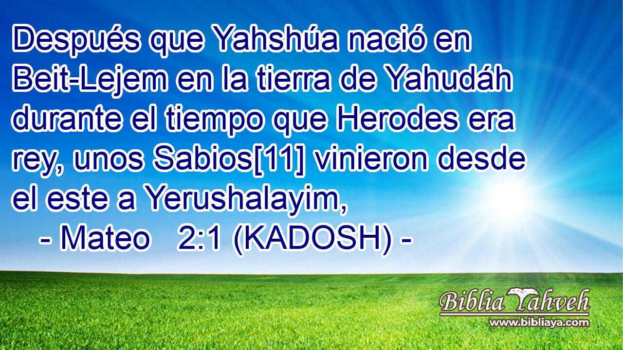  Después que Yahshúa nació en Beit-Lejem en la tierra de Yahudáh durante el tiempo que Herodes era rey, unos Sabios[11] vinieron desde el este a Yerushalayim, 