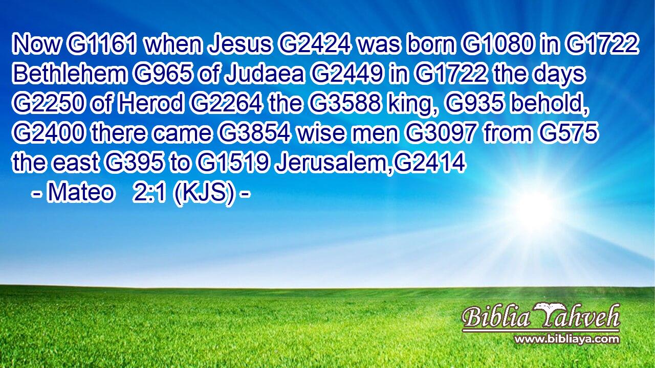 Now G1161 when Jesus G2424 was born G1080 in G1722 Bethlehem G965 of Judaea G2449 in G1722 the days G2250 of Herod G2264 the G3588 king, G935 behold, G2400 there came G3854 wise men G3097 from G575 the east G395 to G1519 Jerusalem,G2414