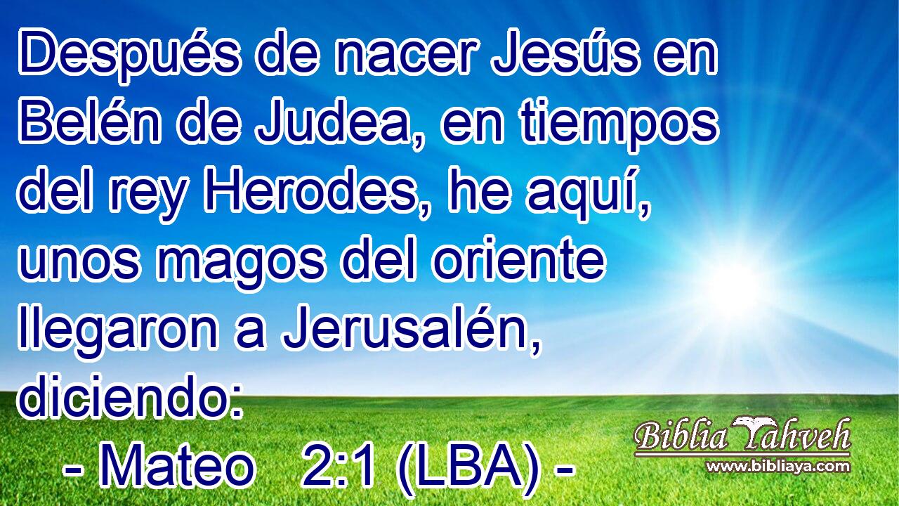 Después de nacer Jesús en Belén de Judea, en tiempos del rey Herodes, he aquí, unos magos del oriente llegaron a Jerusalén, diciendo: