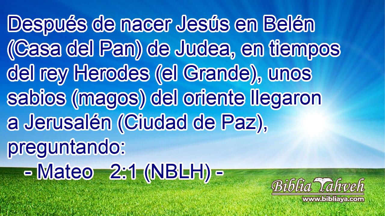  Después de nacer Jesús en Belén (Casa del Pan) de Judea, en tiempos del rey Herodes (el Grande), unos sabios (magos) del oriente llegaron a Jerusalén (Ciudad de Paz), preguntando: 