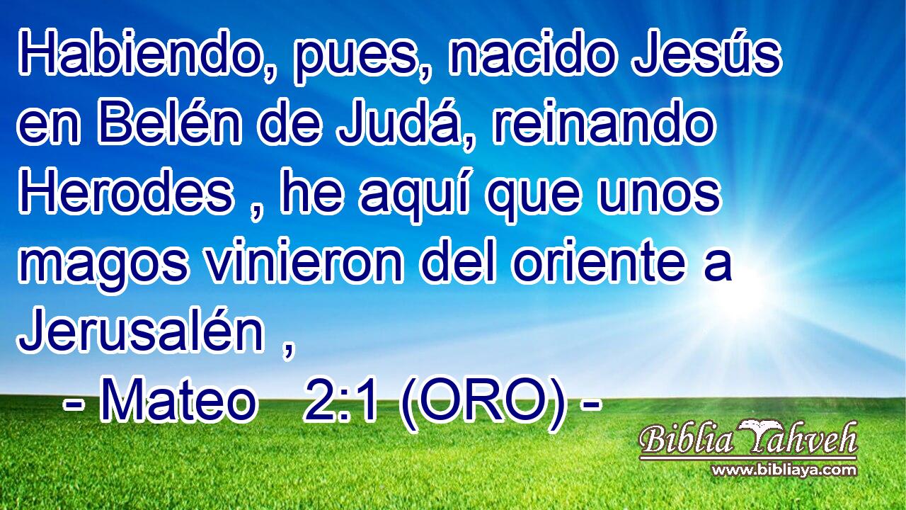  Habiendo, pues, nacido Jesús en Belén de Judá, reinando Herodes , he aquí que unos magos vinieron del oriente a Jerusalén , 