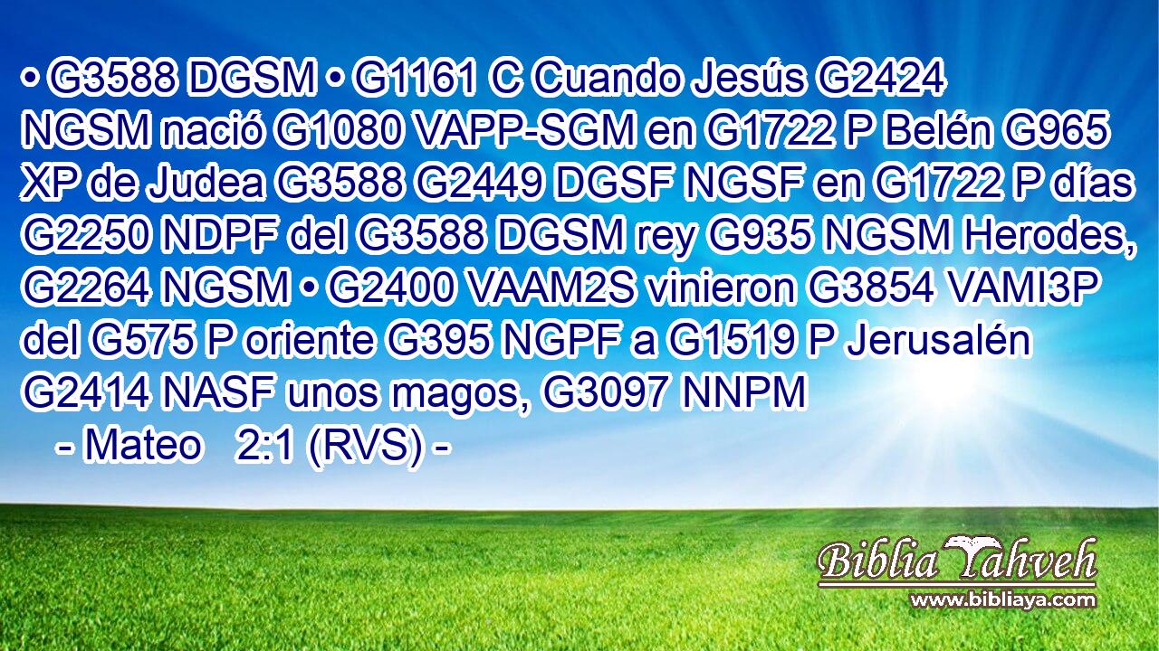 • G3588 DGSM • G1161 C Cuando Jesús G2424 NGSM nació G1080 VAPP-SGM en G1722 P Belén G965 XP de Judea G3588 G2449 DGSF NGSF en G1722 P días G2250 NDPF del G3588 DGSM rey G935 NGSM Herodes, G2264 NGSM • G2400 VAAM2S vinieron G3854 VAMI3P del G575 P oriente G395 NGPF a G1519 P Jerusalén G2414 NASF unos magos, G3097 NNPM 