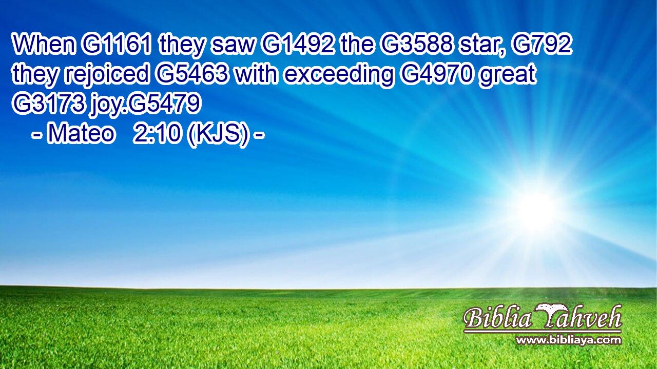 When G1161 they saw G1492 the G3588 star, G792 they rejoiced G5463 with exceeding G4970 great G3173 joy.G5479