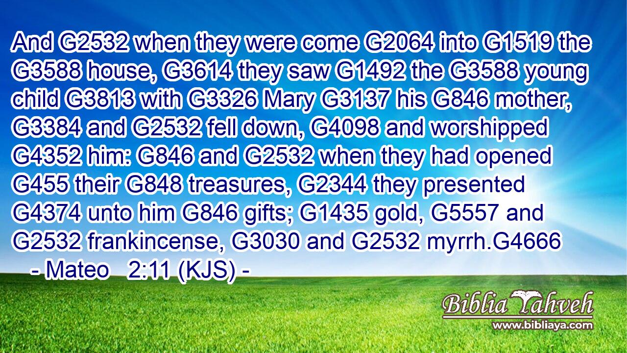 And G2532 when they were come G2064 into G1519 the G3588 house, G3614 they saw G1492 the G3588 young child G3813 with G3326 Mary G3137 his G846 mother, G3384 and G2532 fell down, G4098 and worshipped G4352 him: G846 and G2532 when they had opened G455 their G848 treasures, G2344 they presented G4374 unto him G846 gifts; G1435 gold, G5557 and G2532 frankincense, G3030 and G2532 myrrh.G4666