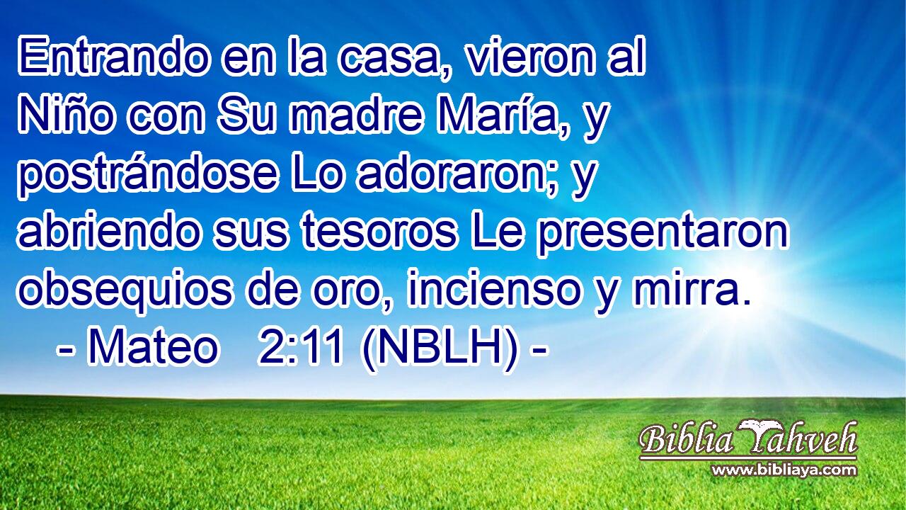  Entrando en la casa, vieron al Niño con Su madre María, y postrándose Lo adoraron; y abriendo sus tesoros Le presentaron obsequios de oro, incienso y mirra. 