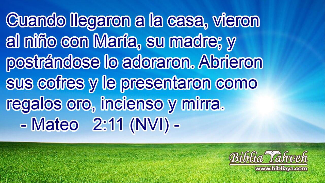  Cuando llegaron a la casa, vieron al niño con María, su madre; y postrándose lo adoraron. Abrieron sus cofres y le presentaron como regalos oro, incienso y mirra. 