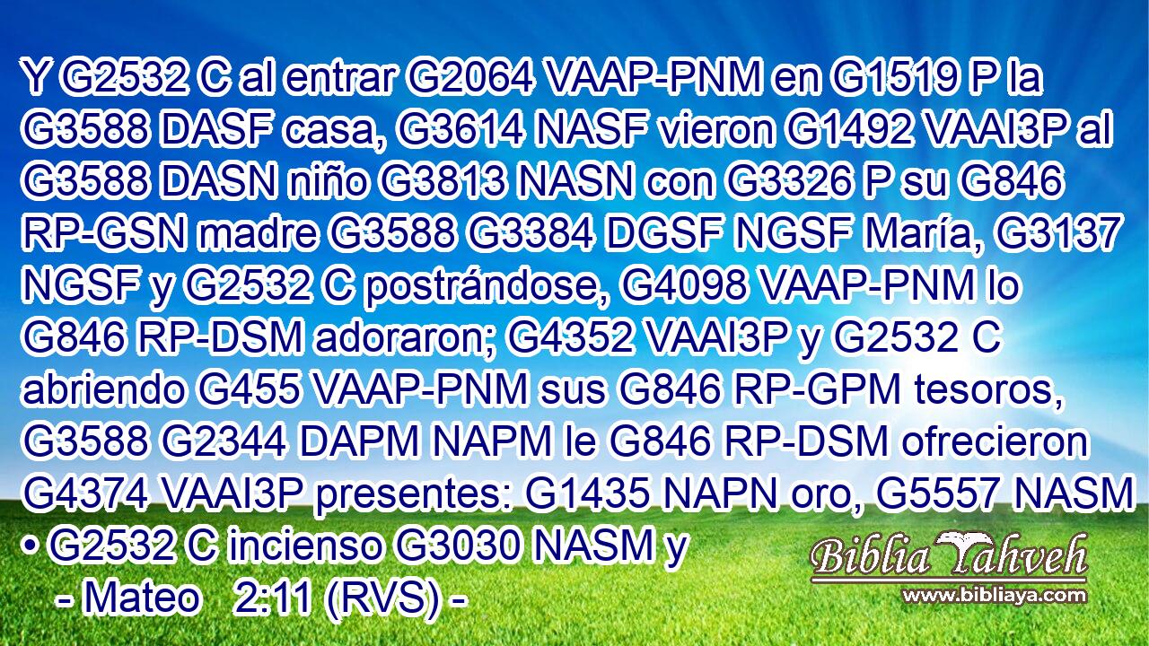 Y G2532 C al entrar G2064 VAAP-PNM en G1519 P la G3588 DASF casa, G3614 NASF vieron G1492 VAAI3P al G3588 DASN niño G3813 NASN con G3326 P su G846 RP-GSN madre G3588 G3384 DGSF NGSF María, G3137 NGSF y G2532 C postrándose, G4098 VAAP-PNM lo G846 RP-DSM adoraron; G4352 VAAI3P y G2532 C abriendo G455 VAAP-PNM sus G846 RP-GPM tesoros, G3588 G2344 DAPM NAPM le G846 RP-DSM ofrecieron G4374 VAAI3P presentes: G1435 NAPN oro, G5557 NASM • G2532 C incienso G3030 NASM y