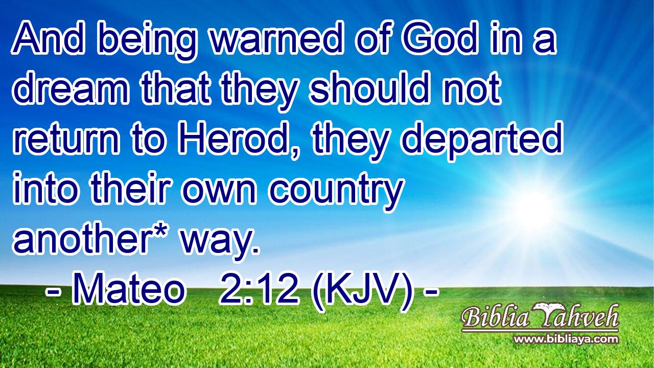 And being warned of God in a dream that they should not return to Herod, they departed into their own country another* way.